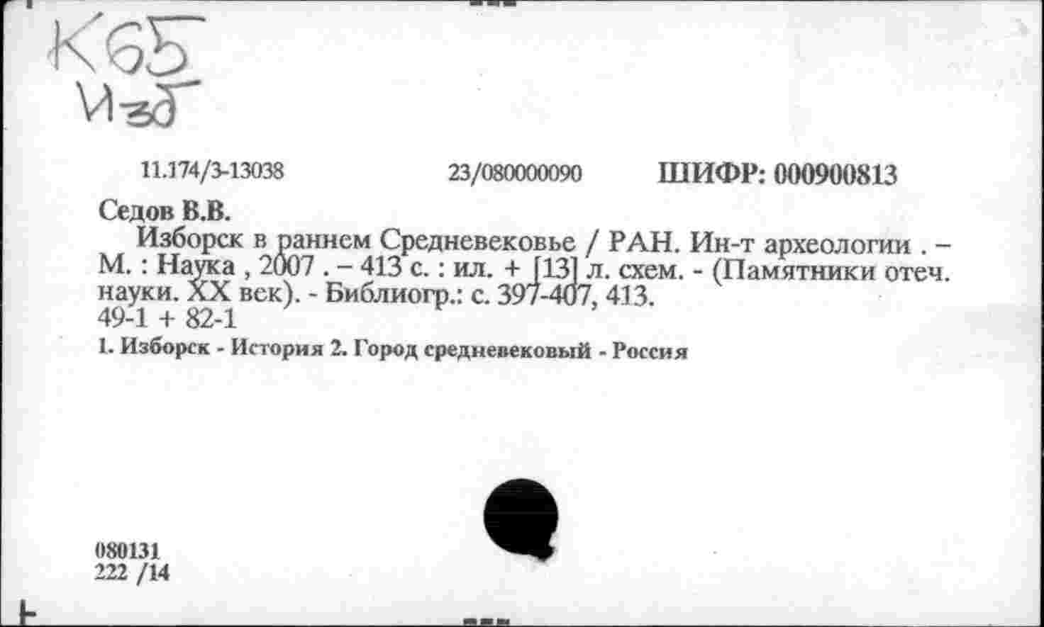 ﻿11.174/3-13038	23/080000090 ШИФР: 000900813
Седов В.В.
Изборск в раннем Средневековье / РАН. Ин-т археологии . -М. : Наука , 2007 . - 413 с. : ил. + [131 л. схем. - (Памятники отеч. науки. XX век). - Библиогр.: с. 397-407, 413.
49-1 + 82-1
1. Изборск - История 2. Город средневековый - Россия
080131
222 /14